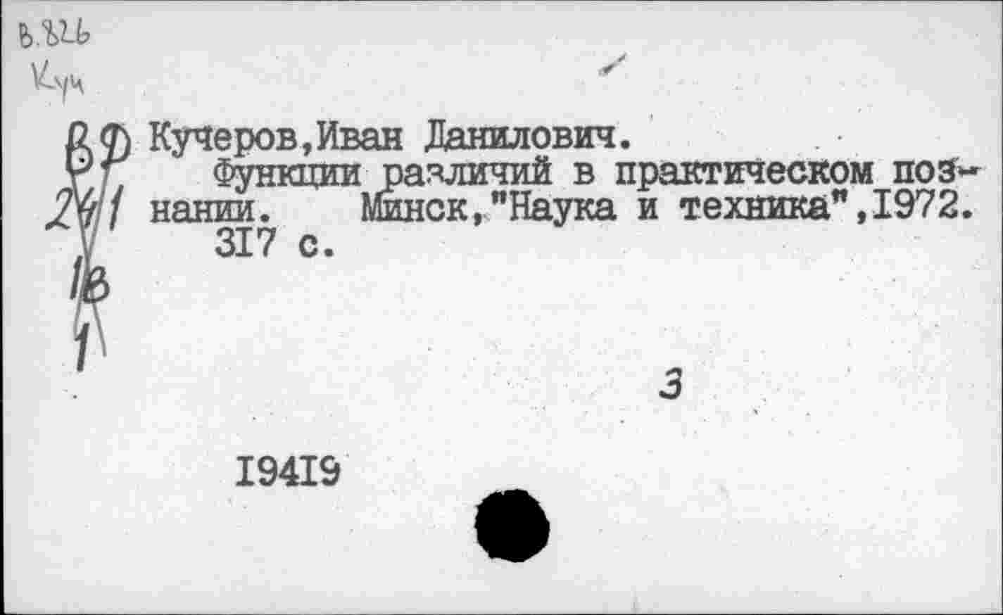 ﻿Кучеров,Иван Данилович.
Функции различий в практическом познании. Минск,"Наука и техника",1972.
317 с.
3
19419